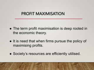 PROFIT MAXIMISATION
 The term profit maximisation is deep rooted in
the economic theory.
 It is need that when firms pursue the policy of
maximising profits.
 Society’s resources are efficiently utilised.
 