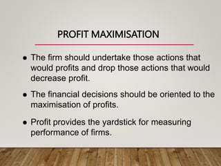 PROFIT MAXIMISATION
 The firm should undertake those actions that
would profits and drop those actions that would
decrease profit.
 The financial decisions should be oriented to the
maximisation of profits.
 Profit provides the yardstick for measuring
performance of firms.
 
