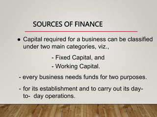 SOURCES OF FINANCE
 Capital required for a business can be classified
under two main categories, viz.,
- Fixed Capital, and
- Working Capital.
- every business needs funds for two purposes.
- for its establishment and to carry out its day-
to- day operations.
 