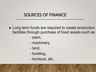 SOURCES OF FINANCE
 Long term funds are required to create production
facilities through purchase of fixed assets such as
- plant,
- machinery,
- land,
- building,
- furniture, etc.
 