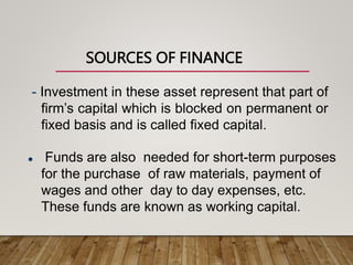SOURCES OF FINANCE
- Investment in these asset represent that part of
firm’s capital which is blocked on permanent or
fixed basis and is called fixed capital.
 Funds are also needed for short-term purposes
for the purchase of raw materials, payment of
wages and other day to day expenses, etc.
These funds are known as working capital.
 