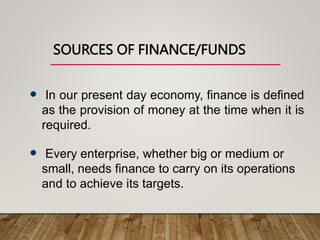 SOURCES OF FINANCE/FUNDS
 In our present day economy, finance is defined
as the provision of money at the time when it is
required.
 Every enterprise, whether big or medium or
small, needs finance to carry on its operations
and to achieve its targets.
 
