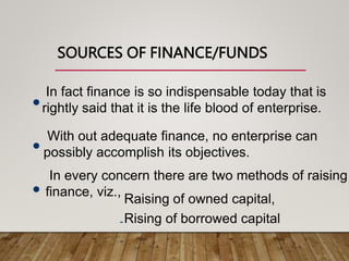 SOURCES OF FINANCE/FUNDS

In fact finance is so indispensable today that is
rightly said that it is the life blood of enterprise.

With out adequate finance, no enterprise can
possibly accomplish its objectives.

In every concern there are two methods of raising
finance, viz.,
-
-
Raising of owned capital,
Rising of borrowed capital
 