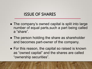 ISSUE OF SHARES
 The company’s owned capital is split into large
number of equal parts,such a part being called
a “share”.
 The person holding the share as shareholder
and becomes part-owner of the company.
 For this reason, the capital so raised is known
as “owned capital” and the shares are called
“ownership securities”.
 