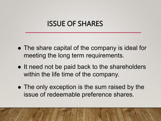 ISSUE OF SHARES
 The share capital of the company is ideal for
meeting the long term requirements.
 It need not be paid back to the shareholders
within the life time of the company.
 The only exception is the sum raised by the
issue of redeemable preference shares.
 
