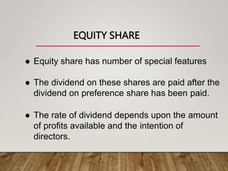 EQUITY SHARE
 Equity share has number of special features
 The dividend on these shares are paid after the
dividend on preference share has been paid.
 The rate of dividend depends upon the amount
of profits available and the intention of
directors.
 