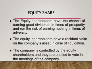 EQUITY SHARE
 The Equity shareholders have the chance of
earning good dividends in times of prosperity
and run the risk of earning nothing in times of
adversity.
 The equity shareholders have a residual claim
on the company’s asset in case of liquidation.
 The company is controlled by the equity
shareholders and they are entitled to vote in
the meetings of the company.
 