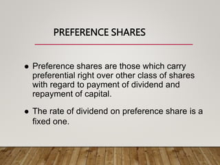 PREFERENCE SHARES
 Preference shares are those which carry
preferential right over other class of shares
with regard to payment of dividend and
repayment of capital.
 The rate of dividend on preference share is a
fixed one.
 