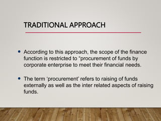 TRADITIONAL APPROACH
 According to this approach, the scope of the finance
function is restricted to “procurement of funds by
corporate enterprise to meet their financial needs.
 The term ‘procurement’ refers to raising of funds
externally as well as the inter related aspects of raising
funds.
 