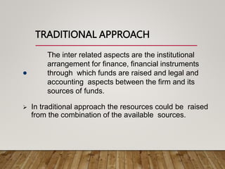 TRADITIONAL APPROACH
The inter related aspects are the institutional
arrangement for finance, financial instruments
through which funds are raised and legal and
accounting aspects between the firm and its
sources of funds.

 In traditional approach the resources could be raised
from the combination of the available sources.
 
