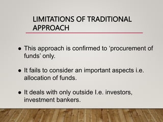 LIMITATIONS OF TRADITIONAL
APPROACH
 This approach is confirmed to ‘procurement of
funds’ only.
 It fails to consider an important aspects i.e.
allocation of funds.
 It deals with only outside I.e. investors,
investment bankers.
 