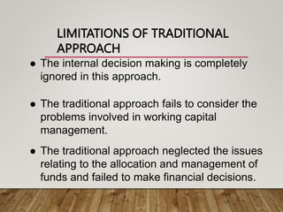 LIMITATIONS OF TRADITIONAL
APPROACH
 The internal decision making is completely
ignored in this approach.
 The traditional approach fails to consider the
problems involved in working capital
management.
 The traditional approach neglected the issues
relating to the allocation and management of
funds and failed to make financial decisions.
 