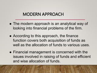 MODERN APPROACH
 The modern approach is an analytical way of
looking into financial problems of the firm.
 According to this approach, the finance
function covers both acquisition of funds as
well as the allocation of funds to various uses.
 Financial management is concerned with the
issues involved in raising of funds and efficient
and wise allocation of funds.
 