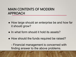 MAIN CONTENTS OF MODERN
APPROACH
 How large should an enterprise be and how far
it should grow?
 In what form should it hold its assets?
 How should the funds required be raised?
- Financial management is concerned with
finding answer to the above problems.
 