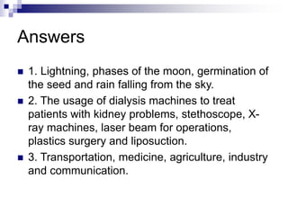 Answers
 1. Lightning, phases of the moon, germination of
the seed and rain falling from the sky.
 2. The usage of dialysis machines to treat
patients with kidney problems, stethoscope, X-
ray machines, laser beam for operations,
plastics surgery and liposuction.
 3. Transportation, medicine, agriculture, industry
and communication.
 