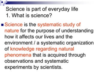Science is part of everyday life
1. What is science?
 Science is the systematic study of
nature for the purpose of understanding
how it affects our lives and the
environment / a systematic organization
of knowledge regarding natural
phenomena that is acquired through
observations and systematic
experiments by scientists.
 
