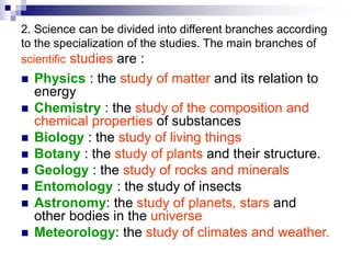 2. Science can be divided into different branches according
to the specialization of the studies. The main branches of
scientific studies are :
 Physics : the study of matter and its relation to
energy
 Chemistry : the study of the composition and
chemical properties of substances
 Biology : the study of living things
 Botany : the study of plants and their structure.
 Geology : the study of rocks and minerals
 Entomology : the study of insects
 Astronomy: the study of planets, stars and
other bodies in the universe
 Meteorology: the study of climates and weather.
 