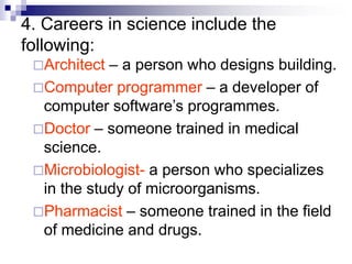 4. Careers in science include the
following:
Architect – a person who designs building.
Computer programmer – a developer of
computer software’s programmes.
Doctor – someone trained in medical
science.
Microbiologist- a person who specializes
in the study of microorganisms.
Pharmacist – someone trained in the field
of medicine and drugs.
 