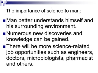 The importance of science to man:
 Man better understands himself and
his surrounding environment.
 Numerous new discoveries and
knowledge can be gained.
 There will be more science-related
job opportunities such as engineers,
doctors, microbiologists, pharmacist
and others.
 
