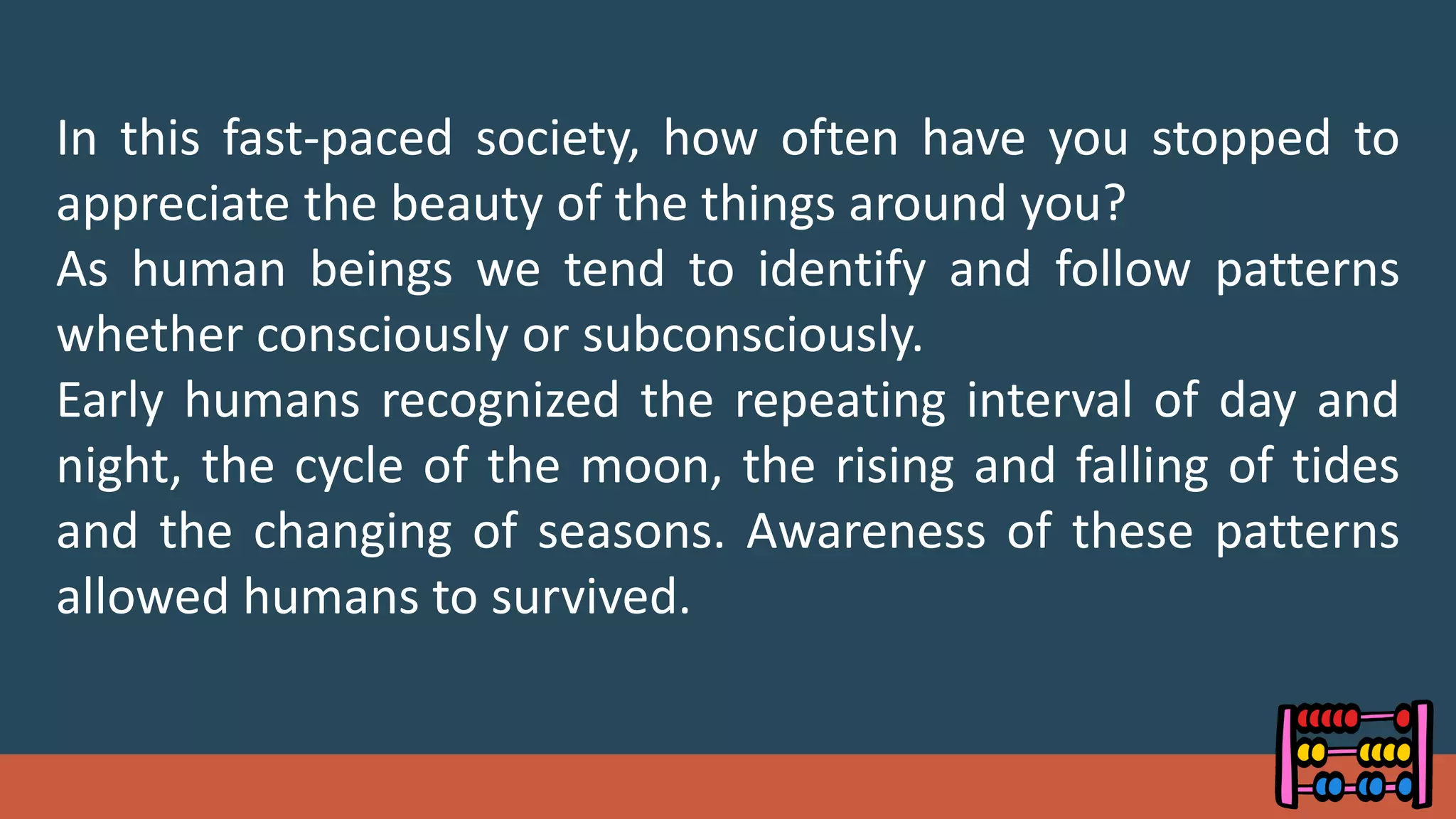 In this fast-paced society, how often have you stopped to
appreciate the beauty of the things around you?
As human beings we tend to identify and follow patterns
whether consciously or subconsciously.
Early humans recognized the repeating interval of day and
night, the cycle of the moon, the rising and falling of tides
and the changing of seasons. Awareness of these patterns
allowed humans to survived.
 