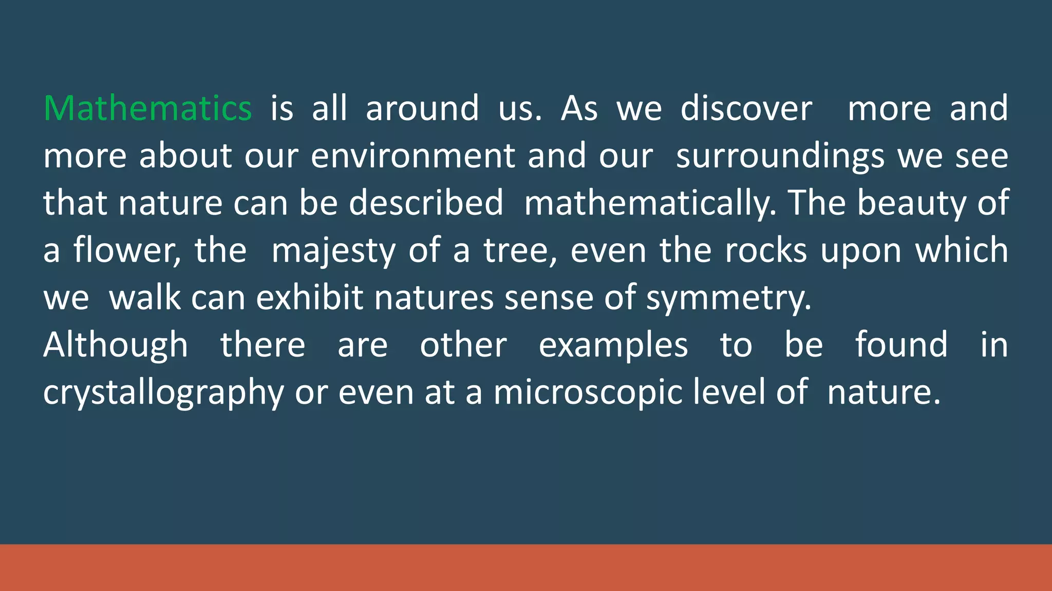 Mathematics is all around us. As we discover more and
more about our environment and our surroundings we see
that nature can be described mathematically. The beauty of
a flower, the majesty of a tree, even the rocks upon which
we walk can exhibit natures sense of symmetry.
Although there are other examples to be found in
crystallography or even at a microscopic level of nature.
 