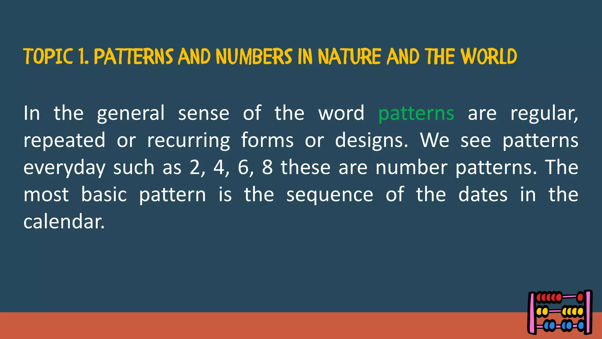 In the general sense of the word patterns are regular,
repeated or recurring forms or designs. We see patterns
everyday such as 2, 4, 6, 8 these are number patterns. The
most basic pattern is the sequence of the dates in the
calendar.
 
