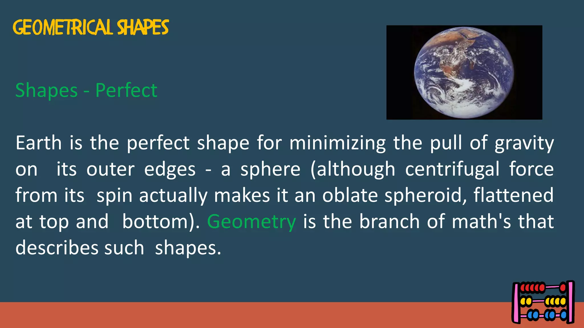 Shapes - Perfect
Earth is the perfect shape for minimizing the pull of gravity
on its outer edges - a sphere (although centrifugal force
from its spin actually makes it an oblate spheroid, flattened
at top and bottom). Geometry is the branch of math's that
describes such shapes.
 