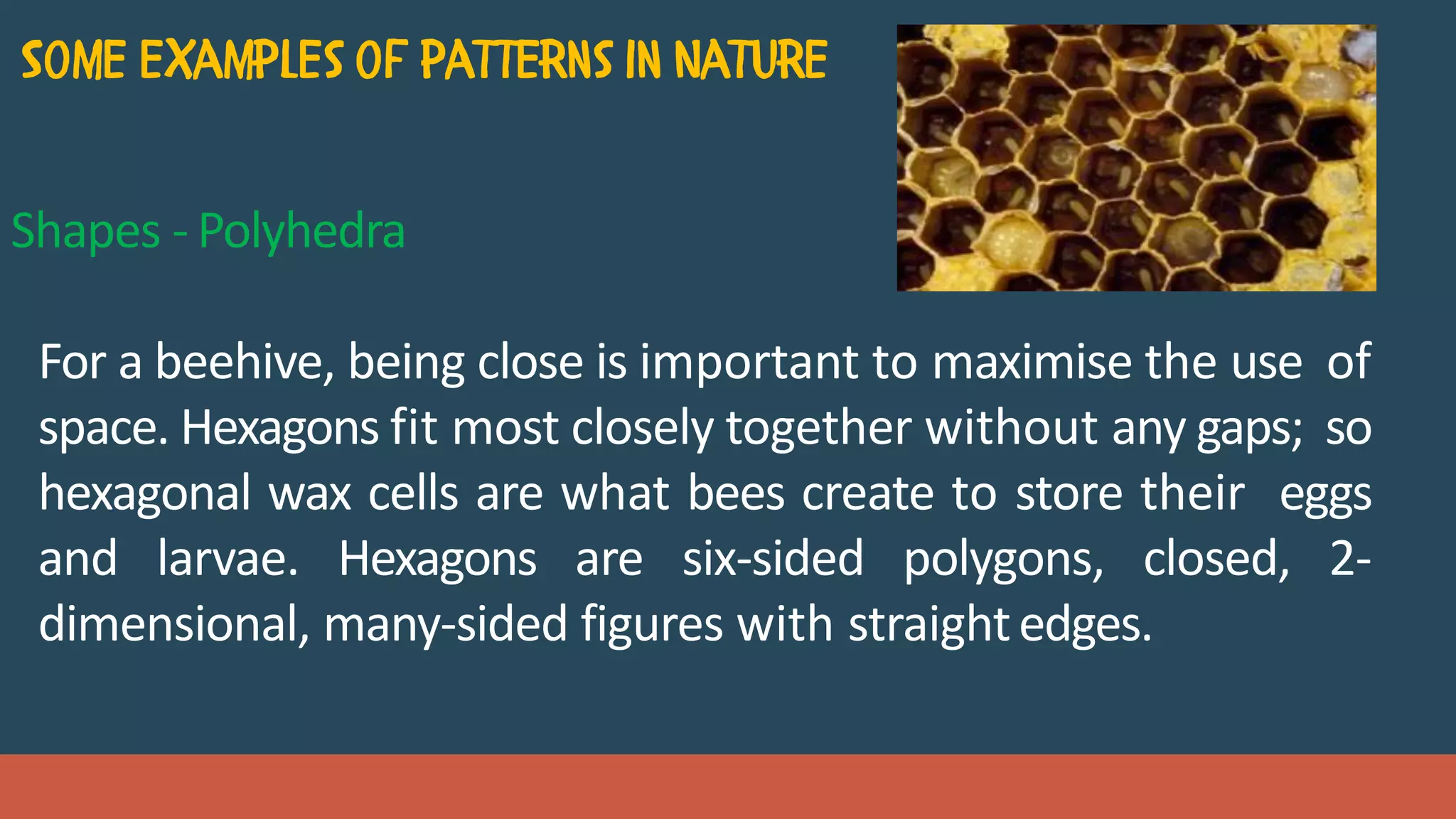 Shapes - Polyhedra
For a beehive, being close is important to maximise the use of
space. Hexagons fit most closely together without any gaps; so
hexagonal wax cells are what bees create to store their eggs
and larvae. Hexagons are six-sided polygons, closed, 2-
dimensional, many-sided figures with straightedges.
 