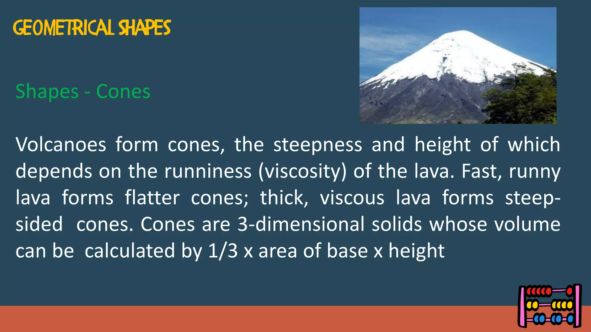 Shapes - Cones
Volcanoes form cones, the steepness and height of which
depends on the runniness (viscosity) of the lava. Fast, runny
lava forms flatter cones; thick, viscous lava forms steep-
sided cones. Cones are 3-dimensional solids whose volume
can be calculated by 1/3 x area of base x height
 