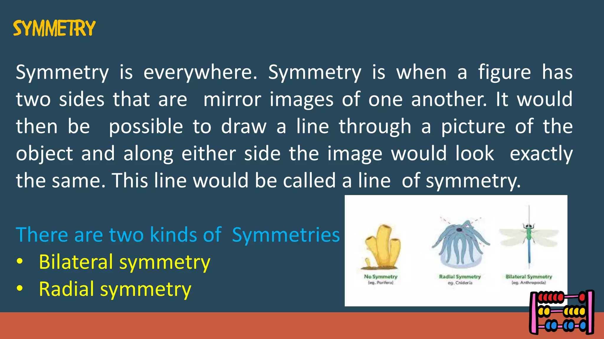 Symmetry is everywhere. Symmetry is when a figure has
two sides that are mirror images of one another. It would
then be possible to draw a line through a picture of the
object and along either side the image would look exactly
the same. This line would be called a line of symmetry.
There are two kinds of Symmetries
• Bilateral symmetry
• Radial symmetry
 