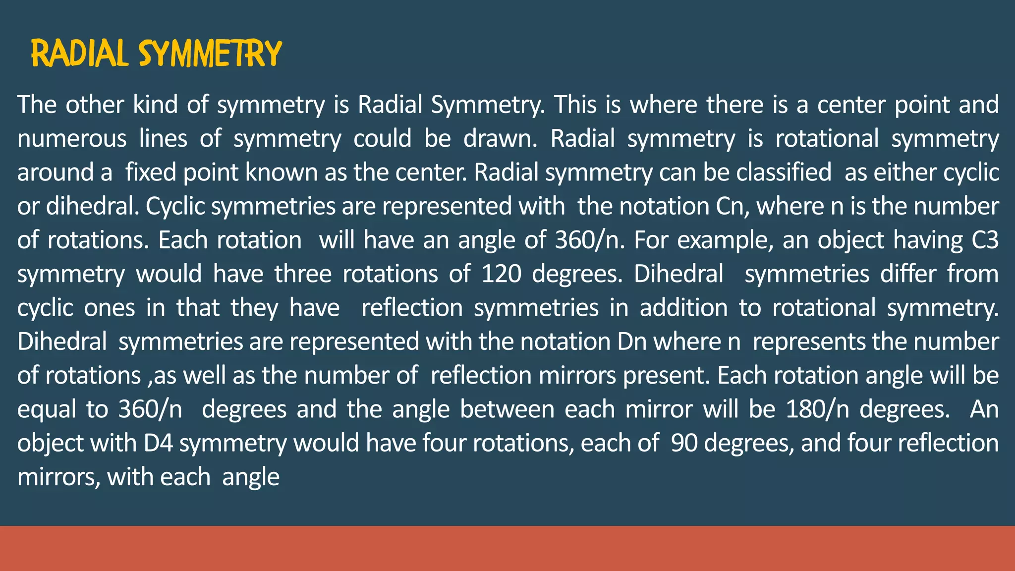 The other kind of symmetry is Radial Symmetry. This is where there is a center point and
numerous lines of symmetry could be drawn. Radial symmetry is rotational symmetry
around a fixed point known as the center. Radial symmetry can be classified as either cyclic
or dihedral. Cyclic symmetries are represented with the notation Cn, where n is the number
of rotations. Each rotation will have an angle of 360/n. For example, an object having C3
symmetry would have three rotations of 120 degrees. Dihedral symmetries differ from
cyclic ones in that they have reflection symmetries in addition to rotational symmetry.
Dihedral symmetries are represented with the notation Dn where n represents the number
of rotations ,as well as the number of reflection mirrors present. Each rotation angle will be
equal to 360/n degrees and the angle between each mirror will be 180/n degrees. An
object with D4 symmetry would have four rotations, each of 90 degrees, and four reflection
mirrors, with each angle
 