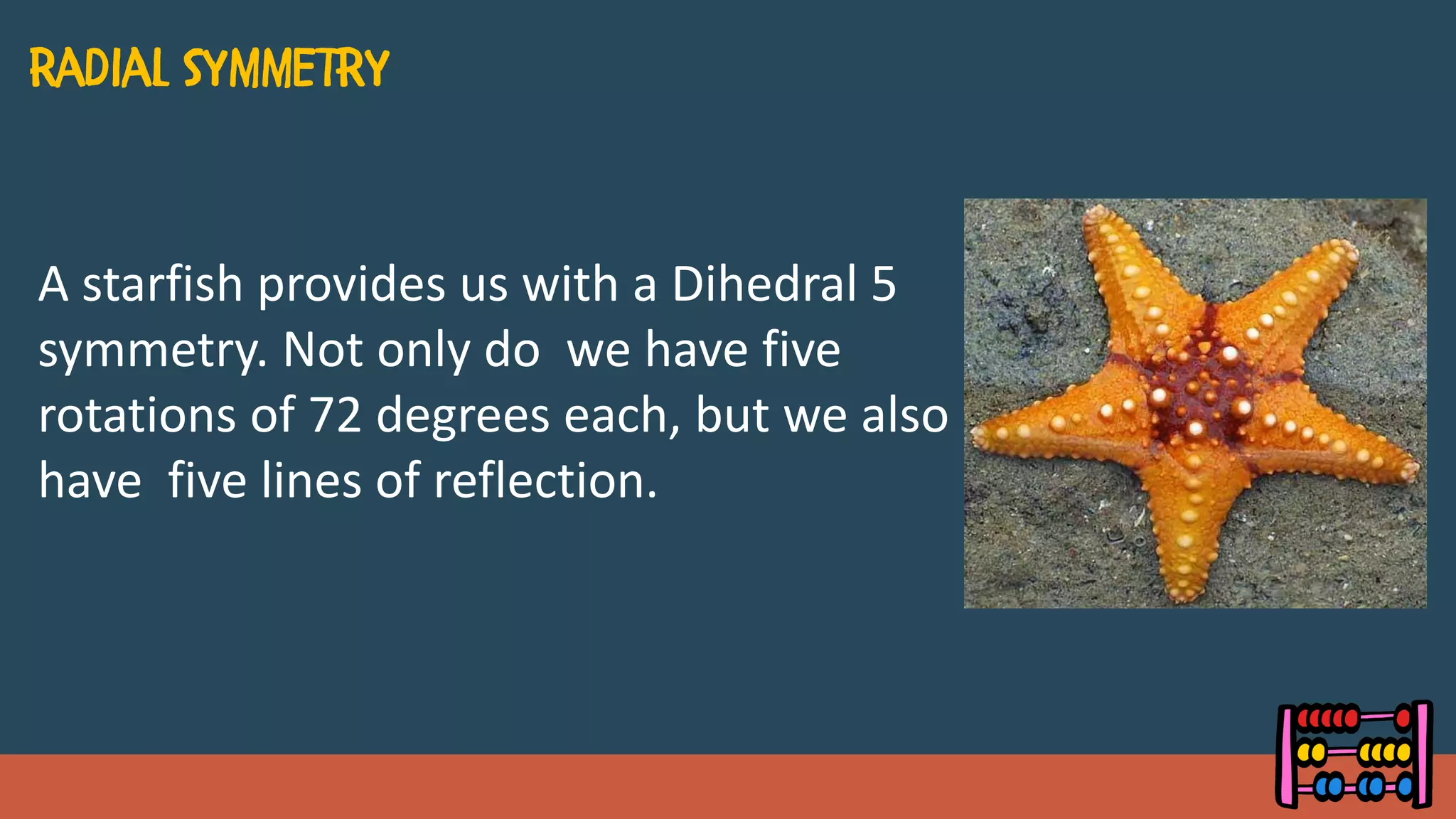 A starfish provides us with a Dihedral 5
symmetry. Not only do we have five
rotations of 72 degrees each, but we also
have five lines of reflection.
 