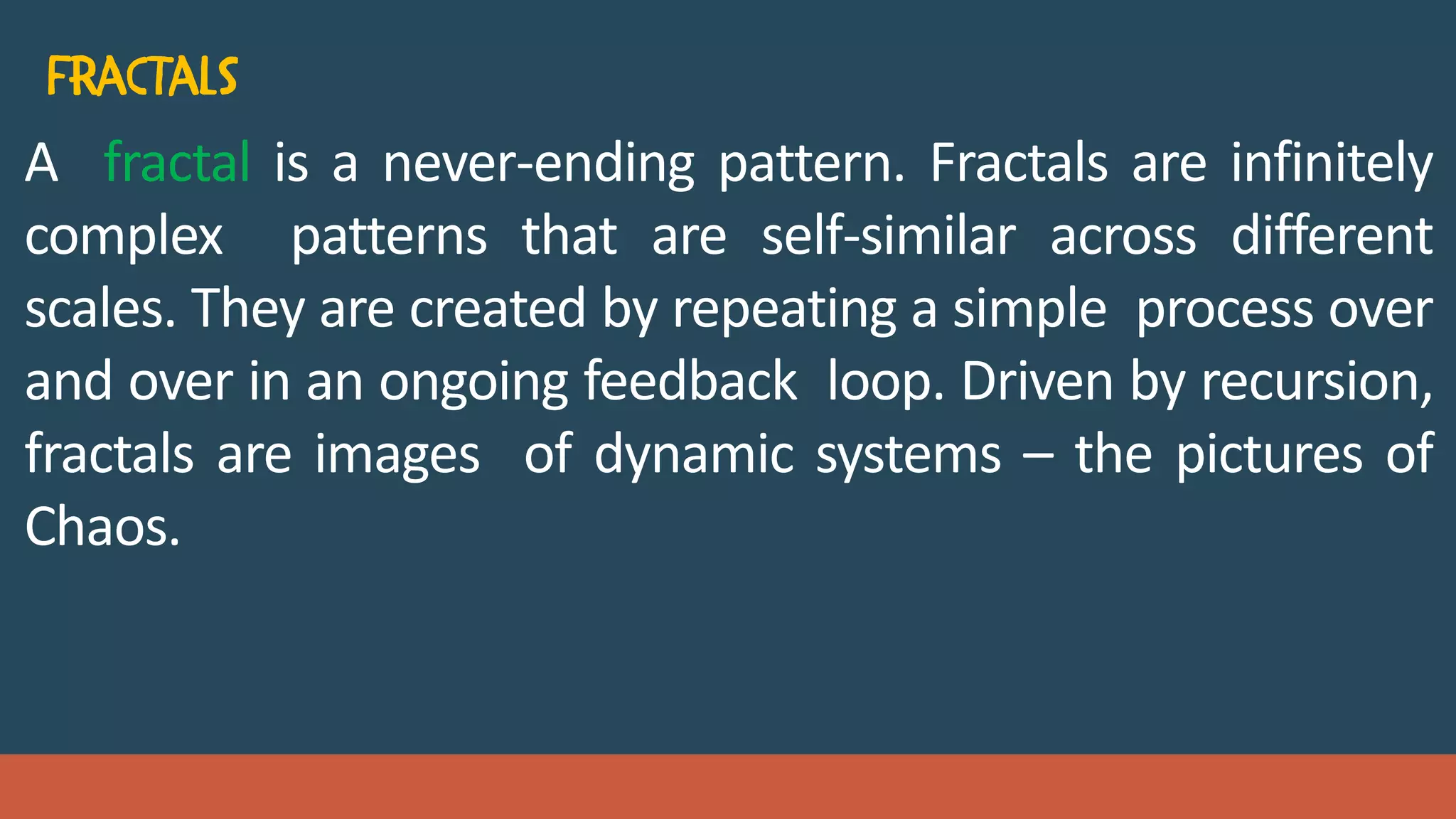 A fractal is a never-ending pattern. Fractals are infinitely
complex patterns that are self-similar across different
scales. They are created by repeating a simple process over
and over in an ongoing feedback loop. Driven by recursion,
fractals are images of dynamic systems – the pictures of
Chaos.
 