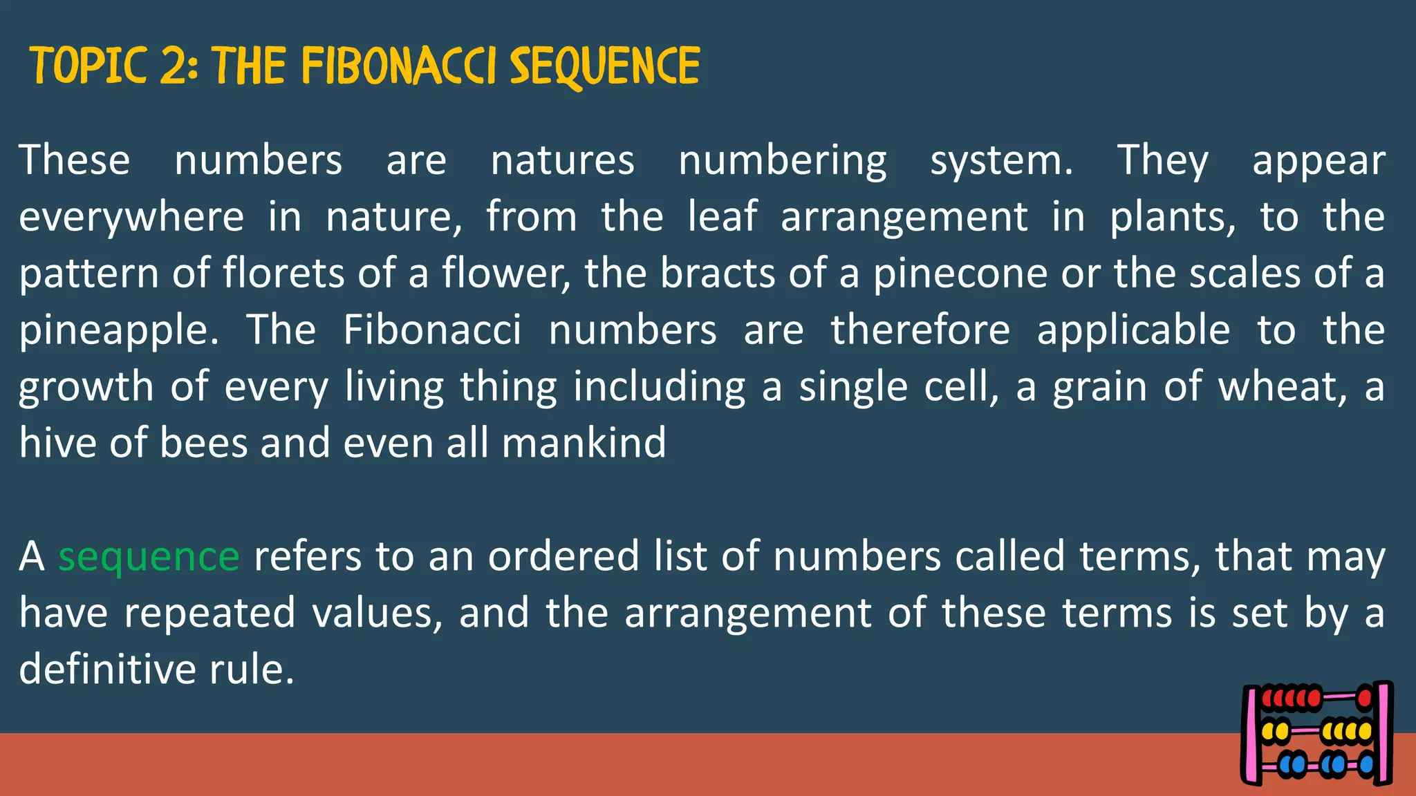 These numbers are natures numbering system. They appear
everywhere in nature, from the leaf arrangement in plants, to the
pattern of florets of a flower, the bracts of a pinecone or the scales of a
pineapple. The Fibonacci numbers are therefore applicable to the
growth of every living thing including a single cell, a grain of wheat, a
hive of bees and even all mankind
A sequence refers to an ordered list of numbers called terms, that may
have repeated values, and the arrangement of these terms is set by a
definitive rule.
 