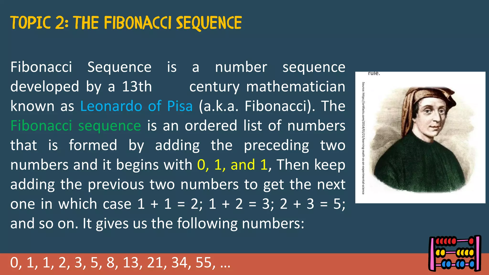Fibonacci Sequence is a number sequence
developed by a 13th century mathematician
known as Leonardo of Pisa (a.k.a. Fibonacci). The
Fibonacci sequence is an ordered list of numbers
that is formed by adding the preceding two
numbers and it begins with 0, 1, and 1, Then keep
adding the previous two numbers to get the next
one in which case 1 + 1 = 2; 1 + 2 = 3; 2 + 3 = 5;
and so on. It gives us the following numbers:
0, 1, 1, 2, 3, 5, 8, 13, 21, 34, 55, …
 