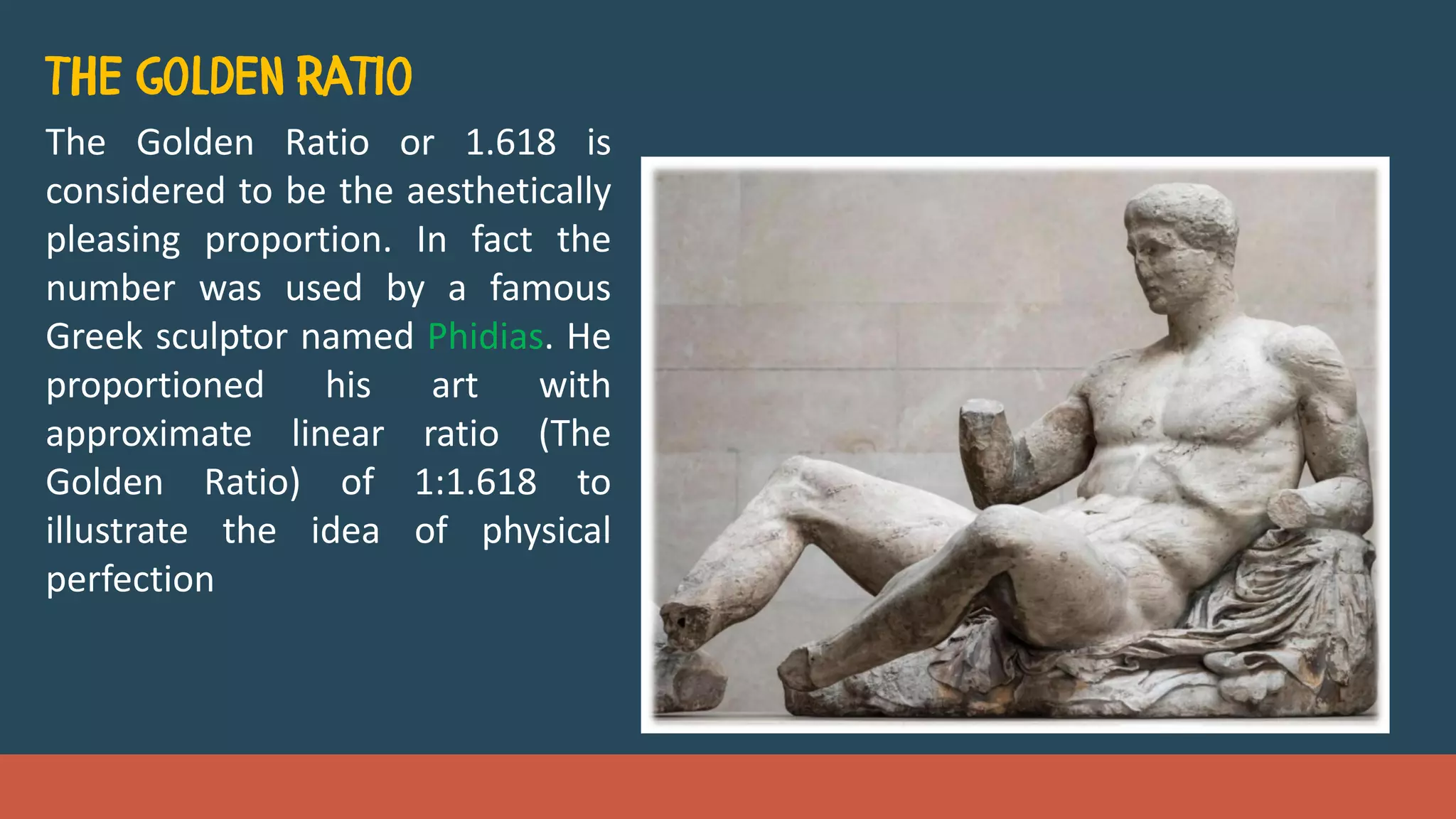 The Golden Ratio or 1.618 is
considered to be the aesthetically
pleasing proportion. In fact the
number was used by a famous
Greek sculptor named Phidias. He
proportioned his art with
approximate linear ratio (The
Golden Ratio) of 1:1.618 to
illustrate the idea of physical
perfection
 
