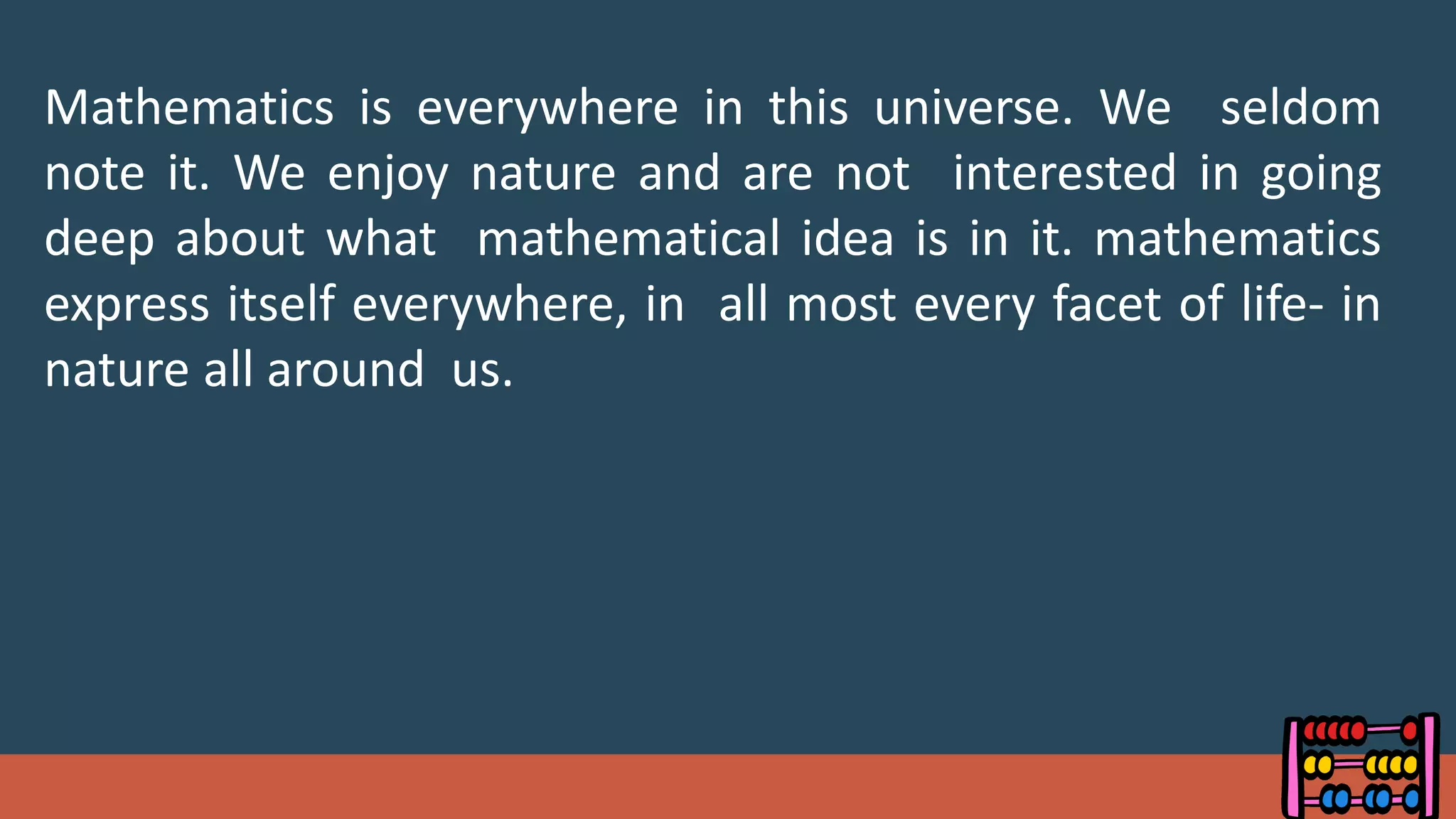 Mathematics is everywhere in this universe. We seldom
note it. We enjoy nature and are not interested in going
deep about what mathematical idea is in it. mathematics
express itself everywhere, in all most every facet of life- in
nature all around us.
 