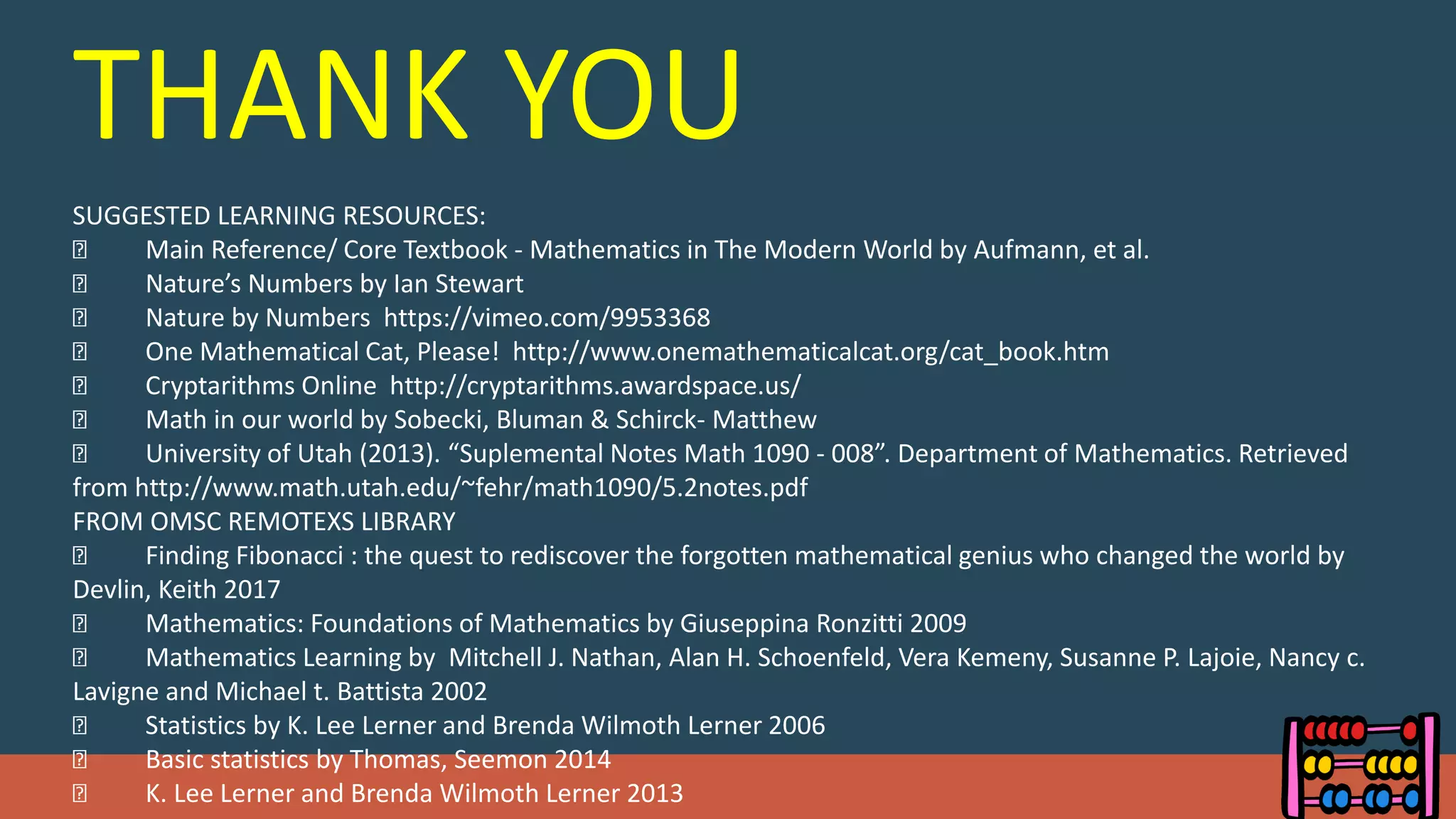 THANK YOU
SUGGESTED LEARNING RESOURCES:
Main Reference/ Core Textbook - Mathematics in The Modern World by Aufmann, et al.
Nature’s Numbers by Ian Stewart
Nature by Numbers https://vimeo.com/9953368
One Mathematical Cat, Please! http://www.onemathematicalcat.org/cat_book.htm
Cryptarithms Online http://cryptarithms.awardspace.us/
Math in our world by Sobecki, Bluman & Schirck- Matthew
University of Utah (2013). “Suplemental Notes Math 1090 - 008”. Department of Mathematics. Retrieved
from http://www.math.utah.edu/~fehr/math1090/5.2notes.pdf
FROM OMSC REMOTEXS LIBRARY
Finding Fibonacci : the quest to rediscover the forgotten mathematical genius who changed the world by
Devlin, Keith 2017
Mathematics: Foundations of Mathematics by Giuseppina Ronzitti 2009
Mathematics Learning by Mitchell J. Nathan, Alan H. Schoenfeld, Vera Kemeny, Susanne P. Lajoie, Nancy c.
Lavigne and Michael t. Battista 2002
Statistics by K. Lee Lerner and Brenda Wilmoth Lerner 2006
Basic statistics by Thomas, Seemon 2014
K. Lee Lerner and Brenda Wilmoth Lerner 2013
 