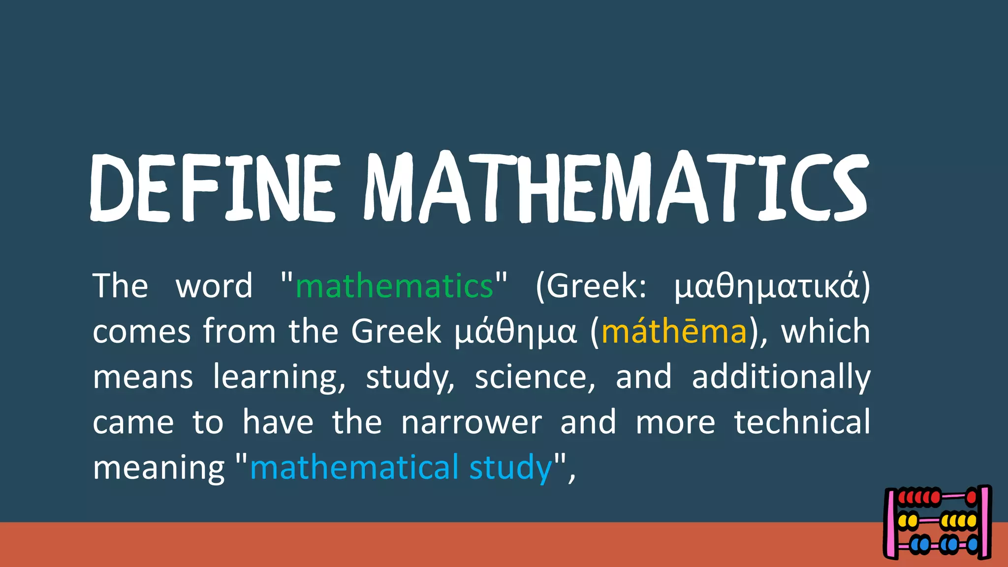 The word "mathematics" (Greek: μαθηματικά)
comes from the Greek μάθημα (máthēma), which
means learning, study, science, and additionally
came to have the narrower and more technical
meaning "mathematical study",
 