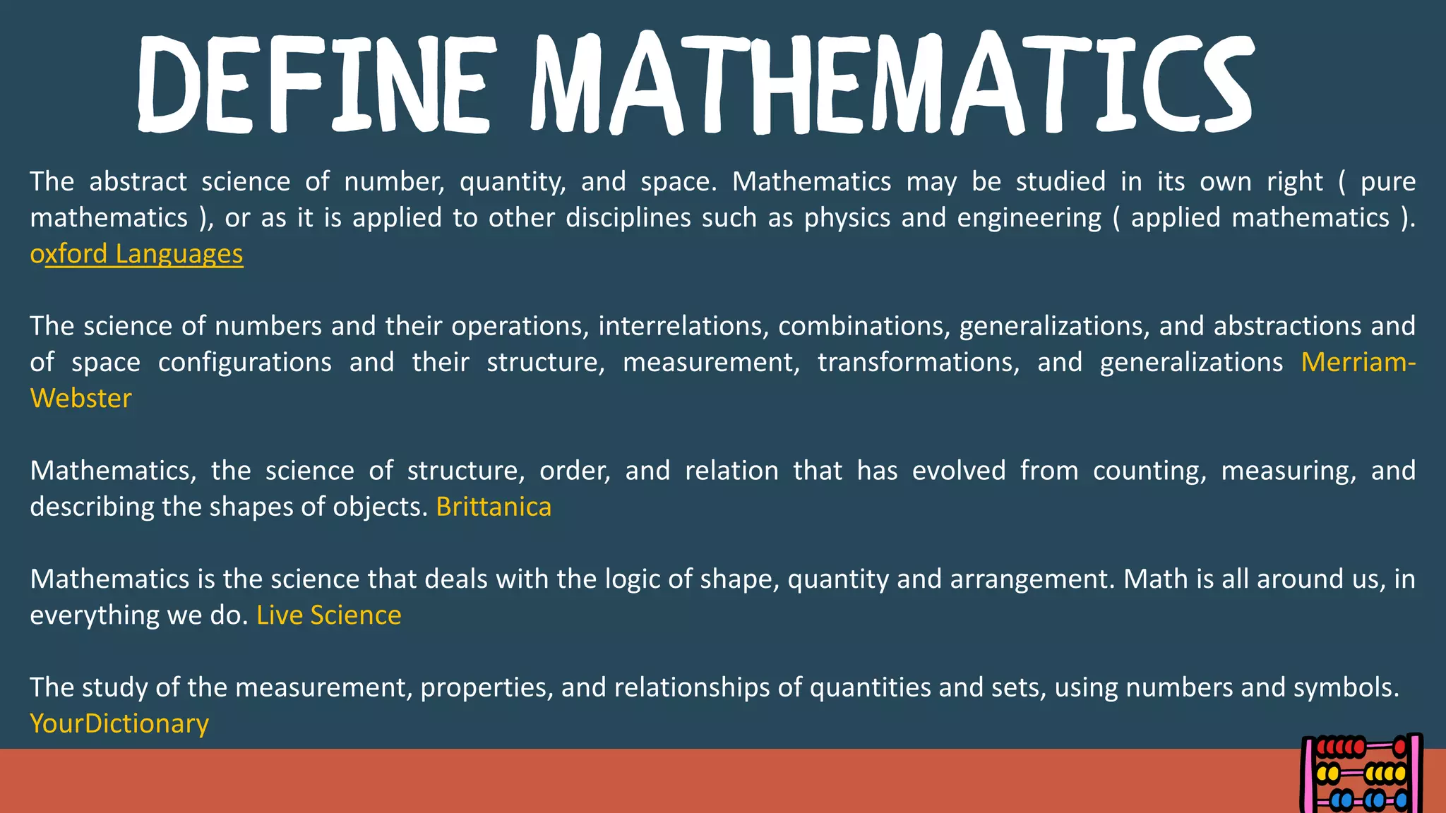 The abstract science of number, quantity, and space. Mathematics may be studied in its own right ( pure
mathematics ), or as it is applied to other disciplines such as physics and engineering ( applied mathematics ).
oxford Languages
The science of numbers and their operations, interrelations, combinations, generalizations, and abstractions and
of space configurations and their structure, measurement, transformations, and generalizations Merriam-
Webster
Mathematics, the science of structure, order, and relation that has evolved from counting, measuring, and
describing the shapes of objects. Brittanica
Mathematics is the science that deals with the logic of shape, quantity and arrangement. Math is all around us, in
everything we do. Live Science
The study of the measurement, properties, and relationships of quantities and sets, using numbers and symbols.
YourDictionary
 