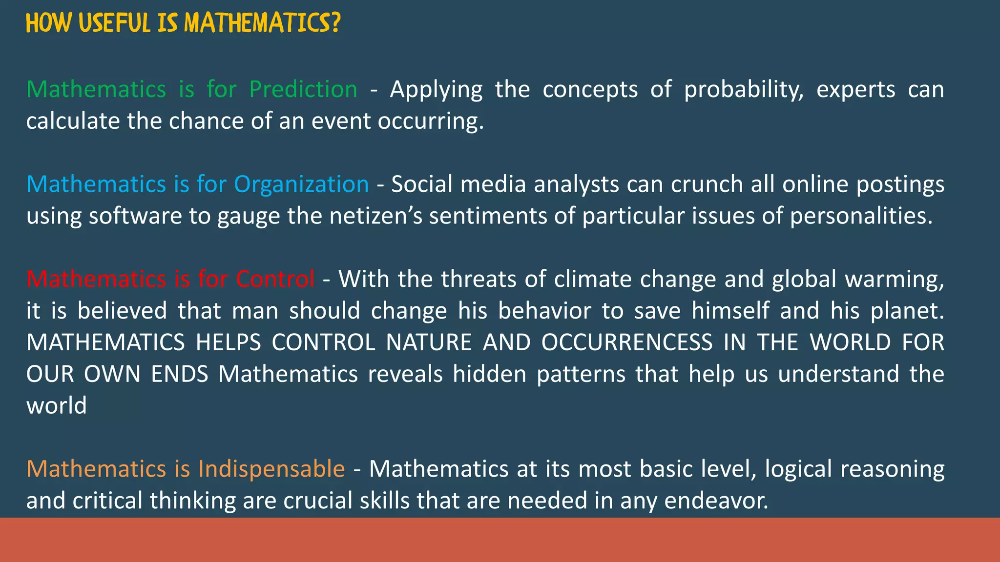 Mathematics is for Prediction - Applying the concepts of probability, experts can
calculate the chance of an event occurring.
Mathematics is for Organization - Social media analysts can crunch all online postings
using software to gauge the netizen’s sentiments of particular issues of personalities.
Mathematics is for Control - With the threats of climate change and global warming,
it is believed that man should change his behavior to save himself and his planet.
MATHEMATICS HELPS CONTROL NATURE AND OCCURRENCESS IN THE WORLD FOR
OUR OWN ENDS Mathematics reveals hidden patterns that help us understand the
world
Mathematics is Indispensable - Mathematics at its most basic level, logical reasoning
and critical thinking are crucial skills that are needed in any endeavor.
 