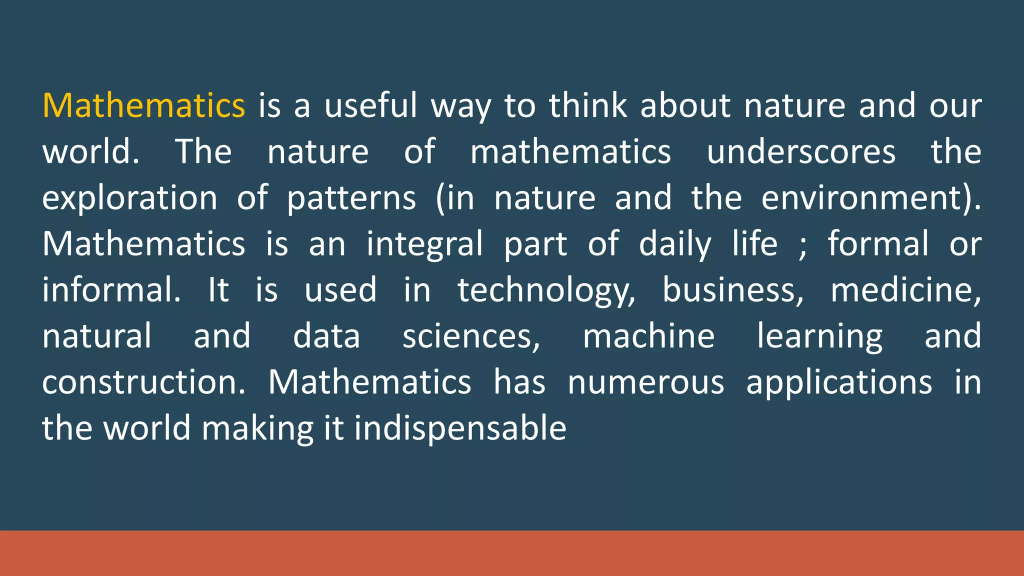 Mathematics is a useful way to think about nature and our
world. The nature of mathematics underscores the
exploration of patterns (in nature and the environment).
Mathematics is an integral part of daily life ; formal or
informal. It is used in technology, business, medicine,
natural and data sciences, machine learning and
construction. Mathematics has numerous applications in
the world making it indispensable
 