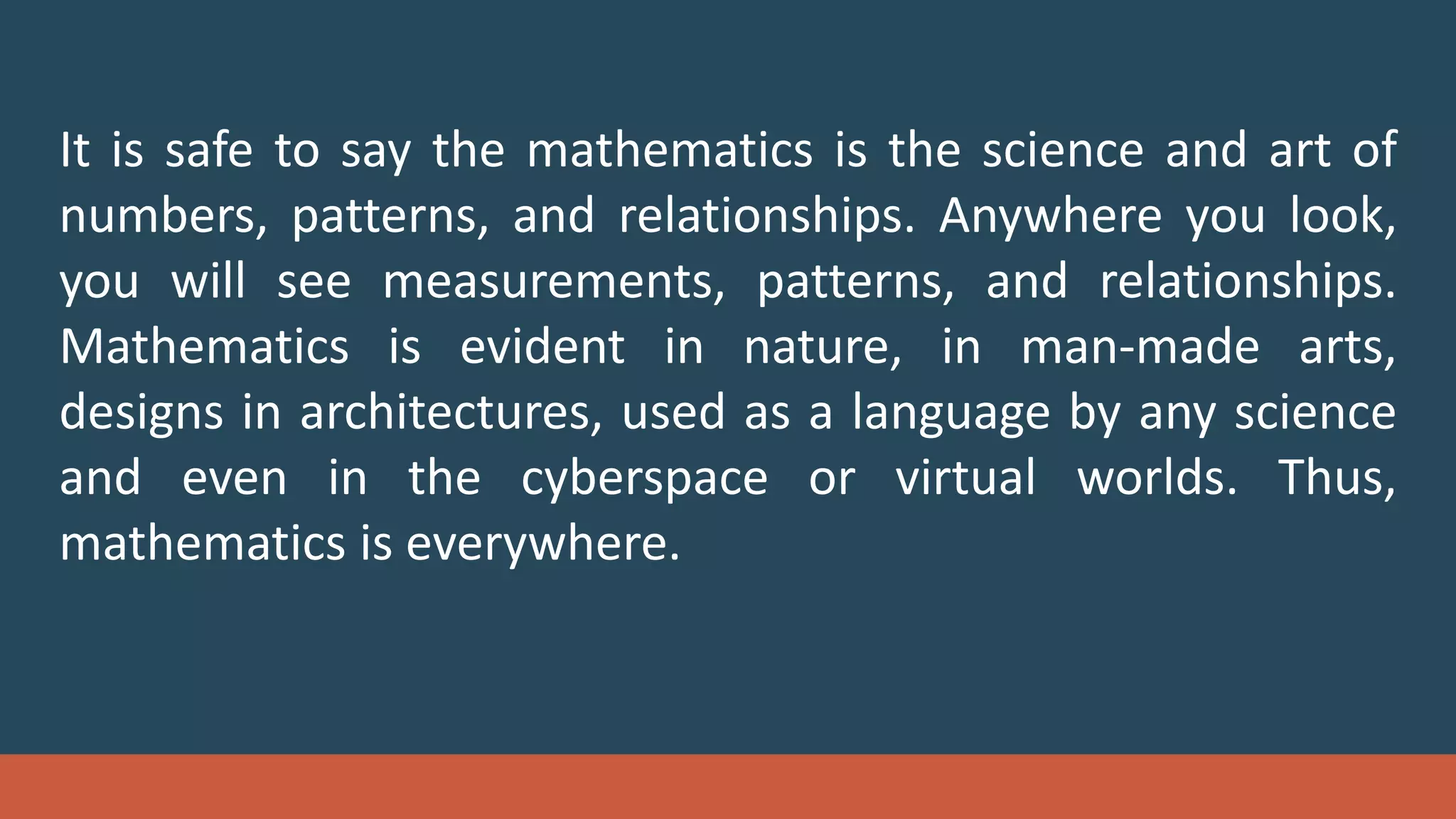 It is safe to say the mathematics is the science and art of
numbers, patterns, and relationships. Anywhere you look,
you will see measurements, patterns, and relationships.
Mathematics is evident in nature, in man-made arts,
designs in architectures, used as a language by any science
and even in the cyberspace or virtual worlds. Thus,
mathematics is everywhere.
 