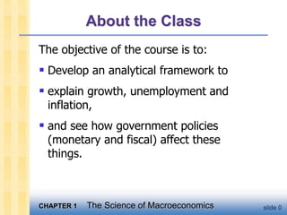 CHAPTER 1 The Science of Macroeconomics slide 0
About the Class
The objective of the course is to:
 Develop an analytical framework to
 explain growth, unemployment and
inflation,
 and see how government policies
(monetary and fiscal) affect these
things.
 