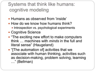 Systems that think like humans:
cognitive modeling
 Humans as observed from ‘inside’
 How do we know how humans think?
 Introspection vs. psychological experiments
 Cognitive Science
 “The exciting new effort to make computers
think … machines with minds in the full and
literal sense” (Haugeland)
 “[The automation of] activities that we
associate with human thinking, activities such
as decision-making, problem solving, learning
…” (Bellman)
 