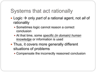 Systems that act rationally
 Logic  only part of a rational agent, not all of
rationality
 Sometimes logic cannot reason a correct
conclusion
 At that time, some specific (in domain) human
knowledge or information is used
 Thus, it covers more generally different
situations of problems
 Compensate the incorrectly reasoned conclusion
 