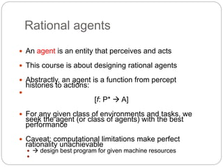 Rational agents
 An agent is an entity that perceives and acts
 This course is about designing rational agents
 Abstractly, an agent is a function from percept
histories to actions:

[f: P*  A]
 For any given class of environments and tasks, we
seek the agent (or class of agents) with the best
performance
 Caveat: computational limitations make perfect
rationality unachievable
  design best program for given machine resources

 