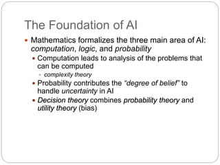 The Foundation of AI
 Mathematics formalizes the three main area of AI:
computation, logic, and probability
 Computation leads to analysis of the problems that
can be computed
 complexity theory
 Probability contributes the “degree of belief” to
handle uncertainty in AI
 Decision theory combines probability theory and
utility theory (bias)
 