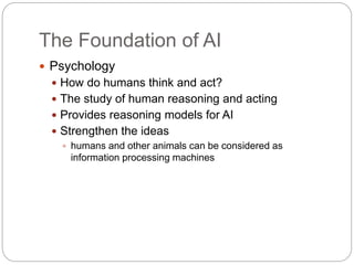 The Foundation of AI
 Psychology
 How do humans think and act?
 The study of human reasoning and acting
 Provides reasoning models for AI
 Strengthen the ideas
 humans and other animals can be considered as
information processing machines
 