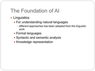 The Foundation of AI
 Linguistics
 For understanding natural languages
 different approaches has been adopted from the linguistic
work
 Formal languages
 Syntactic and semantic analysis
 Knowledge representation
 